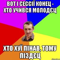 вот і сессії конец - хто учився молодєц хто хуї пінав, тому піздєц