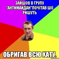 Зайшов в групу "антиМайдан"почітав шо ришуть обригав всю хату.