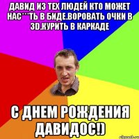 Давид из тех людей кто может нас***ть в биде.воровать очки в 3D.курить в каркаде С днем рождения Давидос!)