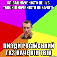 Cпівай наче ніхто не чує, танцюй наче ніхто не бачить пизди російський газ наче він твій