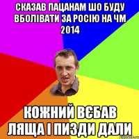 Сказав пацанам шо буду вболівати за Росію на ЧМ 2014 кожний вєбав ляща і пизди дали