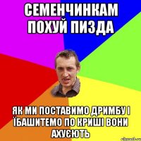 семенчинкам похуй пизда як ми поставимо дримбу і їбашитемо по криші вони ахуєють