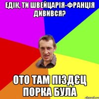 едік, ти швейцарія-франція дивився? ото там піздєц порка була