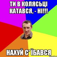 ти в колясьці катався, - ні!!! нахуй с' їбався