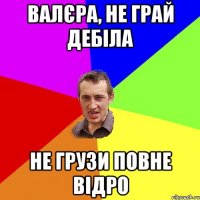 Валєра, не грай дебіла Не грузи повне відро