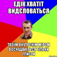 Едік хватіт видєловаться твоїм внутрєнім міром восхіщаються тільки глисти