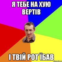 Я ТЕБЕ НА ХУЮ ВЕРТІВ І ТВІЙ РОТ ЇБАВ