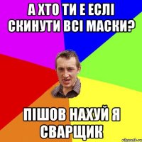 а хто ти е еслі скинути всі маски? пішов нахуй я сварщик