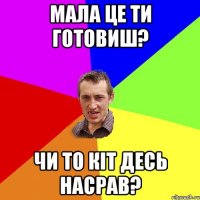 мала це ти готовиш? чи то кіт десь насрав?