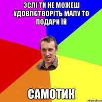 Эслі ти не можеш удовлєтворіть малу то подари їй Самотик