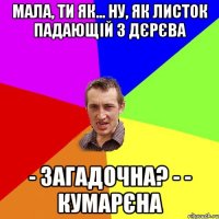 Мала, ти як... ну, як листок падающій з дєрєва - загадочна? - - кумарєна