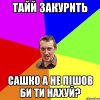 Тайй закурить Сашко а не пішов би ти нахуй?