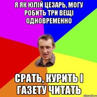 я як юлій цезарь, могу робить три вещі одновременно срать, курить і газету читать