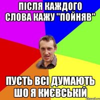 ПІСЛЯ КАЖДОГО СЛОВА КАЖУ "ПОЙНЯВ" ПУСТЬ ВСІ ДУМАЮТЬ ШО Я КИЄВСЬКІЙ