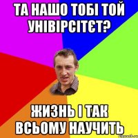 Та нашо тобі той унівірсітєт? жизнь і так всьому научить