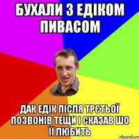 бухали з Едіком пивасом дак Едік після трєтьої позвонів тещи і сказав шо її любить