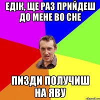 Едік, ще раз прийдеш до мене во сне Пизди получиш на яву