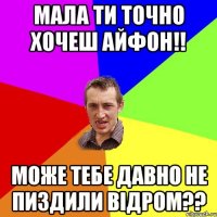 Мала ти точно хочеш айфон!! Може тебе давно не пиздили відром??