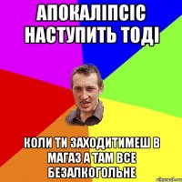 Апокаліпсіс наступить тоді коли ти заходитимеш в магаз а там все безалкогольне