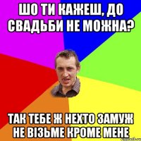 Шо ти кажеш, до свадьби не можна? Так тебе ж нехто замуж не візьме кроме мене