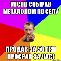 місяц собірав металолом по селу продав за 50 грн просрав за час!