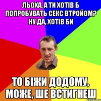 Льоха, а ти хотів б попробувать секс втройом? Ну да, хотів би То біжи додому, може, ше встигнеш