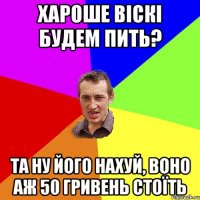 Хароше віскі будем пить? та ну його нахуй, воно аж 50 гривень стоїть