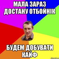 МАЛА ЗАРАЗ ДОСТАНУ ОТБОЙНІК БУДЕМ ДОБУВАТИ КАЙФ