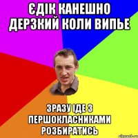 Єдік канешно дерзкий коли випье зразу іде з першокласниками розбиратись