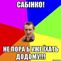 Сабінко! Не пора б уже їхать додому!!!