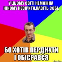 У цьому світі неможна нікому невірити,навіть собі, бо хотів перднути і обісрався