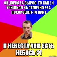 Ой ,Юрка ! А вырос-то как ! И учишься на отлично ?! А похорошел-то как ! И невеста уже есть небось ?!