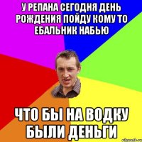 У РЕПАНА СЕГОДНЯ ДЕНЬ РОЖДЕНИЯ ПОЙДУ КОМУ ТО ЕБАЛЬНИК НАБЬЮ ЧТО БЫ НА ВОДКУ БЫЛИ ДЕНЬГИ