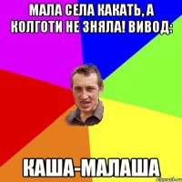 Мала села какать, а колготи не зняла! Вивод: Каша-малаша