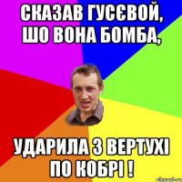 сказав гусєвой, шо вона бомба, ударила з вертухі по кобрі !