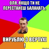 оля, якщо ти не перестанеш балакать, вирублю з вєртухі !