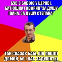 Був з бабою у церкві. Батюшка говорив"за душу Івана, за душу Степана" так сказав бабі, шо пашлі домой, бо і нас задушить)