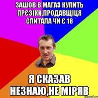 Зашов в магаз купить прєзіки,продавщіця спитала чи є 18 Я сказав незнаю,не міряв