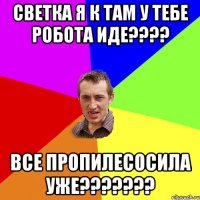 Светка я к там у тебе робота иде???? Все пропилесосила уже???????