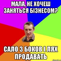 мала, не хочеш заняться бізнесом? сало з боков і лях продавать