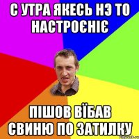 С утра якесь нэ то настроєніє Пішов вїбав свиню по затилку