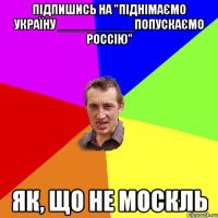 Підпишись на "Піднімаємо Україну ___________Попускаємо Россію" Як, що НЕ МОСКЛЬ