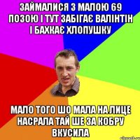 займалися з малою 69 позою і тут забігає валінтін і бахкає хлопушку мало того шо мала на лице насрала тай ше за кобру вкусила