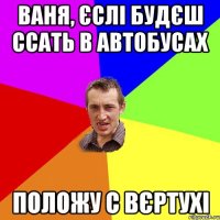 Ваня, єслі будєш ссать в автобусах положу с вєртухі