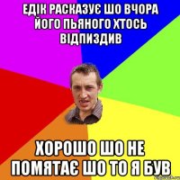 едік расказує шо вчора його пьяного хтось відпиздив хорошо шо не помятає шо то я був