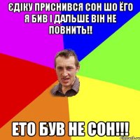 Єдіку приснився сон шо ёго я бив і дальше він не повнить!! Ето був не сон!!!