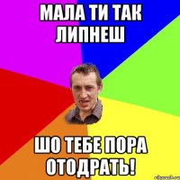 Мала ти так липнеш Шо тебе пора отодрать!