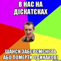 в нас на діскатєках шанси забєрємєнєть або померти одинакові