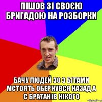 пішов зі своєю бригадою на розборки бачу людей 30 з бітами мстоять обернувся назад а с братанів нікого