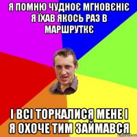 Я помню чудноє мгновєніє я їхав якось раз в маршруткє і всі торкалися мене і я охоче тим займався